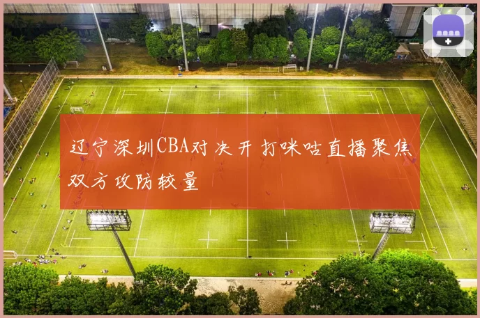 辽宁深圳CBA对决开打咪咕直播聚焦双方攻防较量