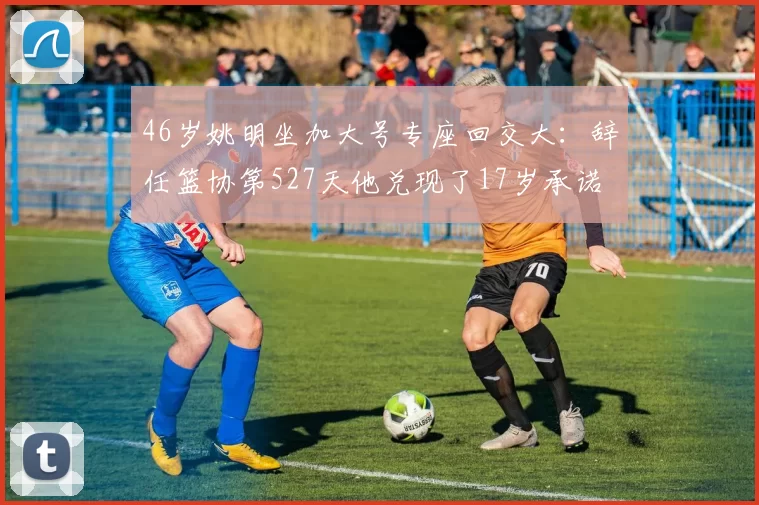 46岁姚明坐加大号专座回交大：辞任篮协第527天他兑现了17岁承诺