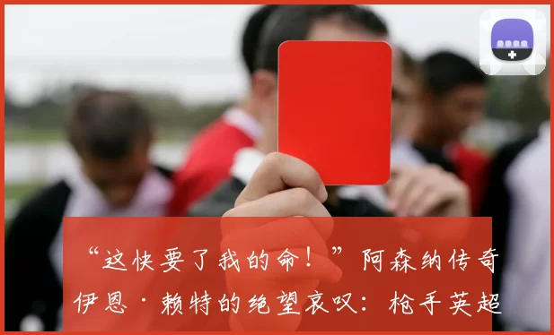 “这快要了我的命！”阿森纳传奇伊恩·赖特的绝望哀叹：枪手英超争冠之路为何步履维艰？_比赛_阿尔特塔_酋长球场