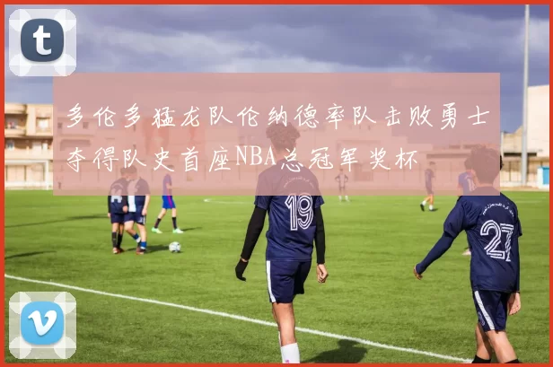 多伦多猛龙队伦纳德率队击败勇士夺得队史首座NBA总冠军奖杯