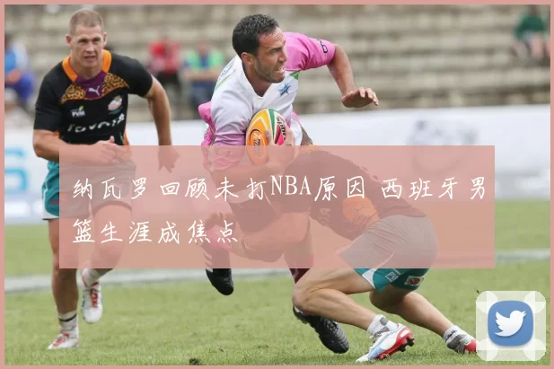 纳瓦罗回顾未打NBA原因 西班牙男篮生涯成焦点