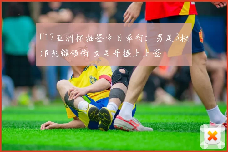 U17亚洲杯抽签今日举行：男足3档邝兆镭领衔 女足手握上上签