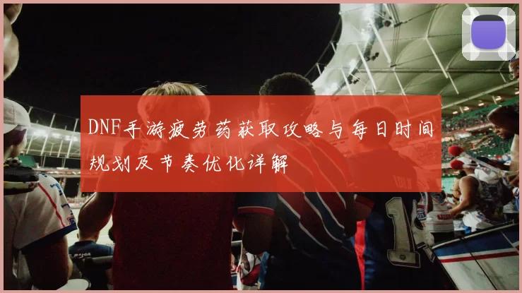 DNF手游疲劳药获取攻略与每日时间规划及节奏优化详解