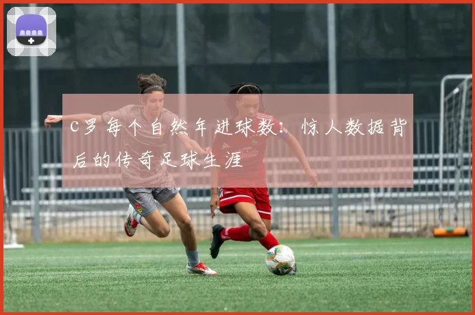 c罗每个自然年进球数：惊人数据背后的传奇足球生涯