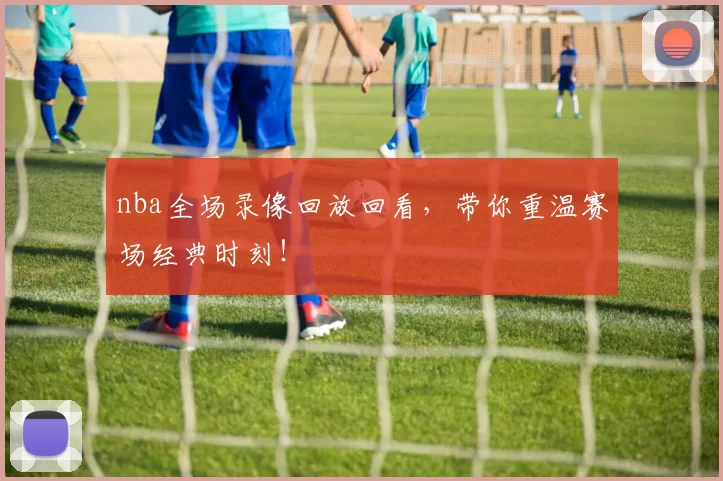 nba全场录像回放回看，带你重温赛场经典时刻！