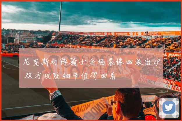 尼克斯对阵骑士全场录像回放出炉 双方攻防细节值得回看