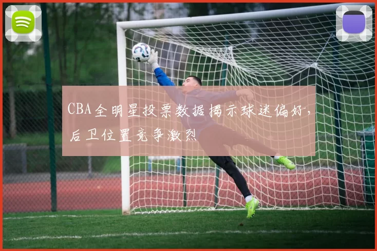 CBA全明星投票数据揭示球迷偏好，后卫位置竞争激烈