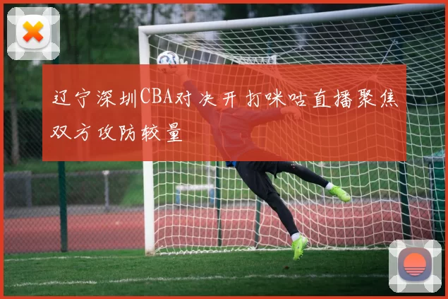 辽宁深圳CBA对决开打咪咕直播聚焦双方攻防较量