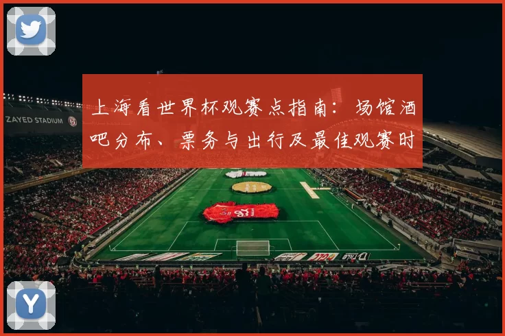 上海看世界杯观赛点指南：场馆酒吧分布、票务与出行及最佳观赛时段提示