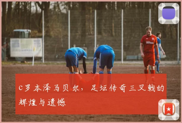 c罗本泽马贝尔，足坛传奇三叉戟的辉煌与遗憾
