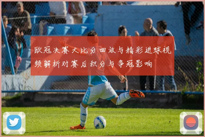 欧冠决赛大比分回放与精彩进球视频解析对赛后积分与争冠影响