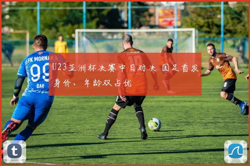U23亚洲杯决赛中日对决 国足首发身价、年龄双占优