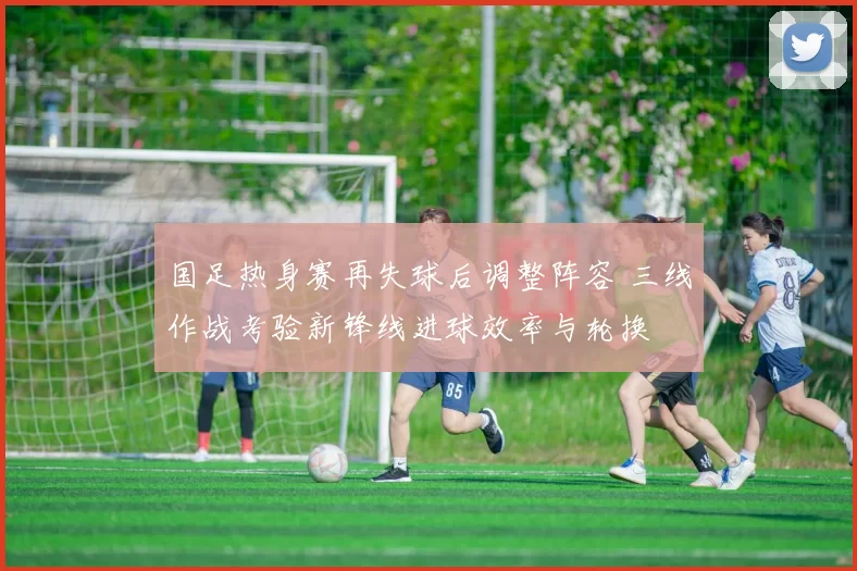 国足热身赛再失球后调整阵容 三线作战考验新锋线进球效率与轮换