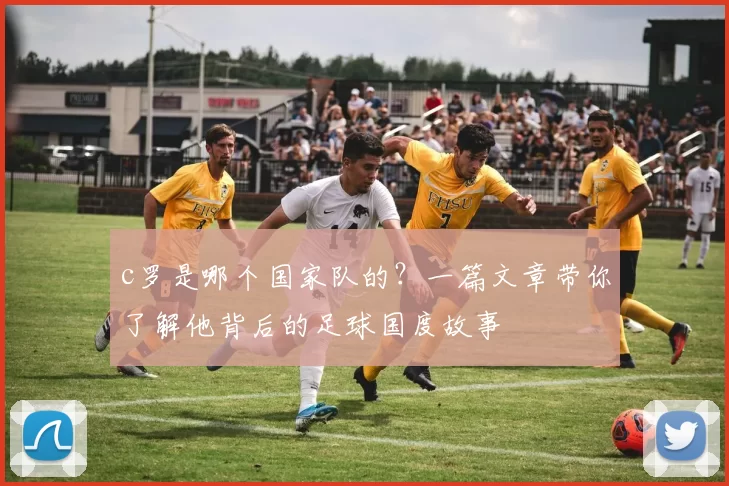 c罗是哪个国家队的？一篇文章带你了解他背后的足球国度故事