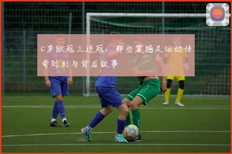 c罗欧冠三连冠，那些震撼足坛的传奇时刻与背后故事