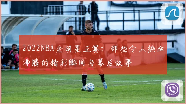 2022NBA全明星正赛：那些令人热血沸腾的精彩瞬间与幕后故事