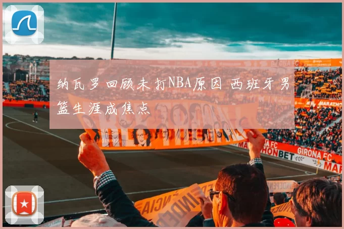 纳瓦罗回顾未打NBA原因 西班牙男篮生涯成焦点