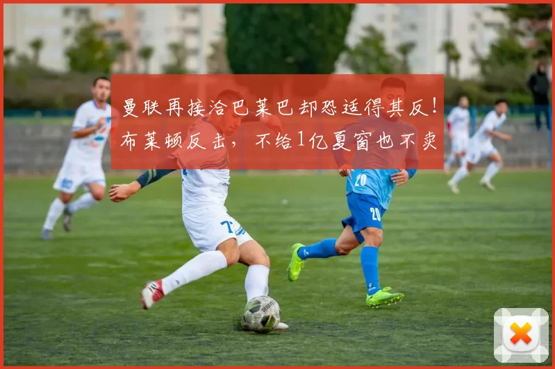 曼联再接洽巴莱巴却恐适得其反！布莱顿反击，不给1亿夏窗也不卖