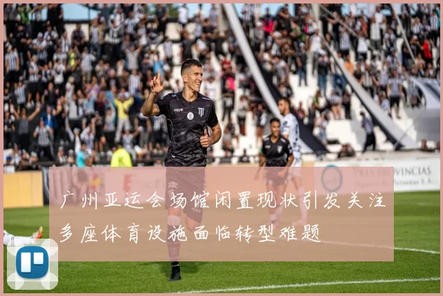 广州亚运会场馆闲置现状引发关注多座体育设施面临转型难题