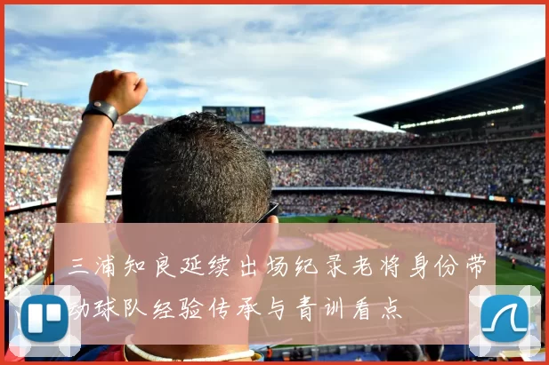 三浦知良延续出场纪录老将身份带动球队经验传承与青训看点