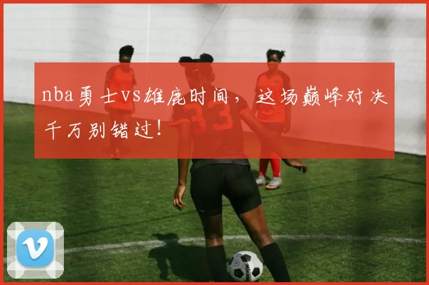 nba勇士vs雄鹿时间，这场巅峰对决千万别错过！