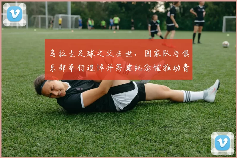 乌拉圭足球之父去世，国家队与俱乐部举行追悼并筹建纪念馆推动青训遗产