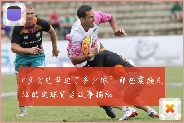 c罗打巴萨进了多少球？那些震撼足坛的进球背后故事揭秘