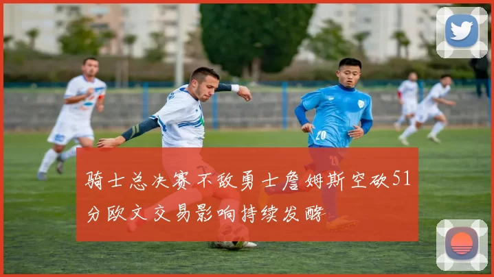 骑士总决赛不敌勇士詹姆斯空砍51分欧文交易影响持续发酵