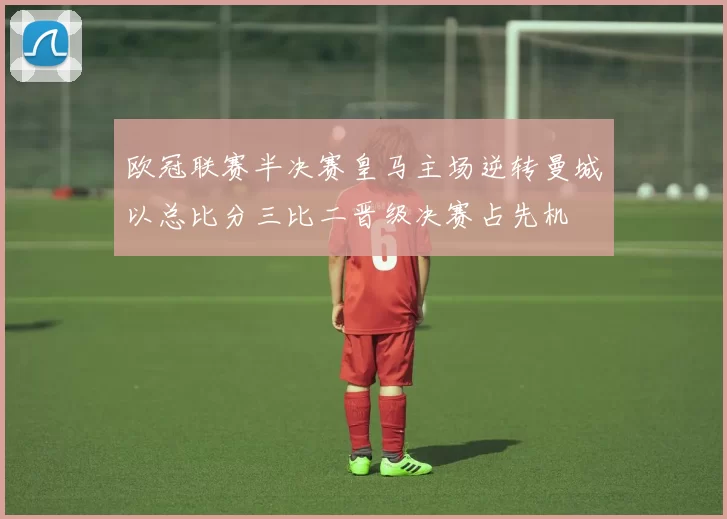 欧冠联赛半决赛皇马主场逆转曼城以总比分三比二晋级决赛占先机