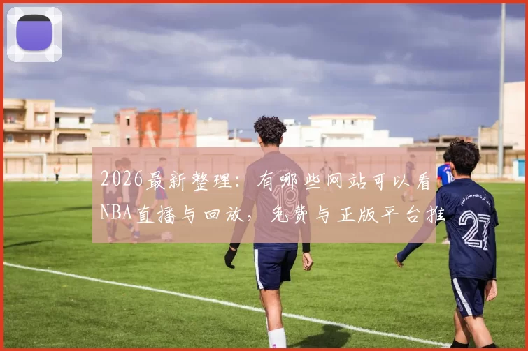 2026最新整理：有哪些网站可以看NBA直播与回放，免费与正版平台推荐