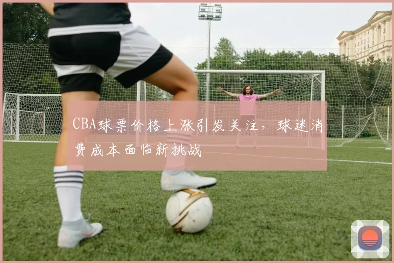 CBA球票价格上涨引发关注，球迷消费成本面临新挑战