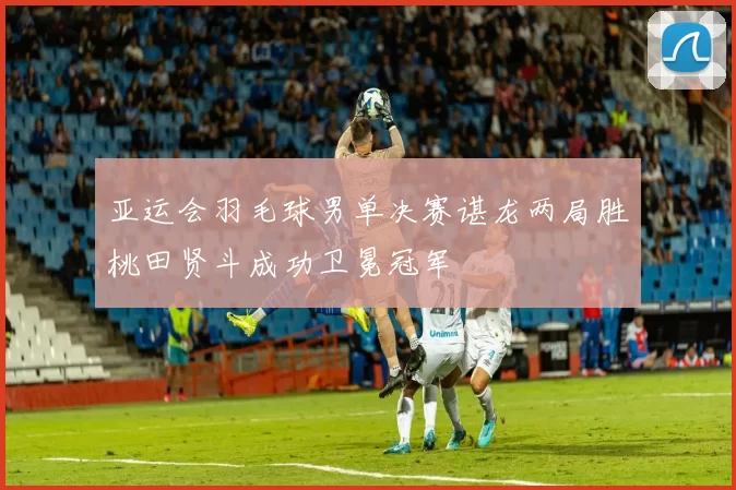 亚运会羽毛球男单决赛谌龙两局胜桃田贤斗成功卫冕冠军