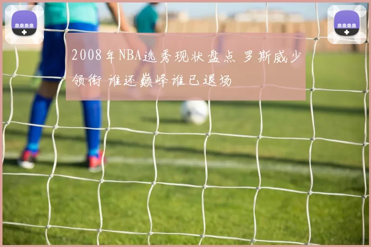 2008年NBA选秀现状盘点 罗斯威少领衔 谁还巅峰谁已退场
