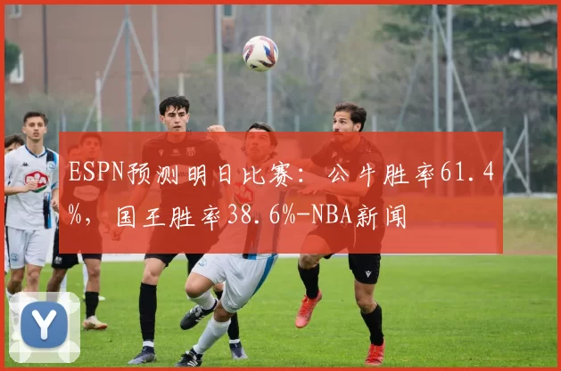 ESPN预测明日比赛：公牛胜率61.4%，国王胜率38.6%-NBA新闻