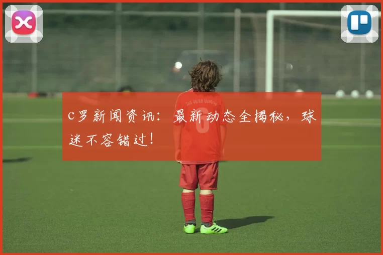 c罗新闻资讯：最新动态全揭秘，球迷不容错过！
