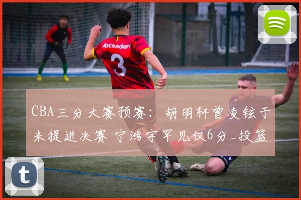 CBA三分大赛预赛：胡明轩曾凌铉于米提进决赛 宁鸿宇罕见仅6分_投篮_广东_山东