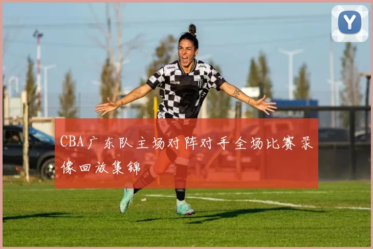 CBA广东队主场对阵对手全场比赛录像回放集锦