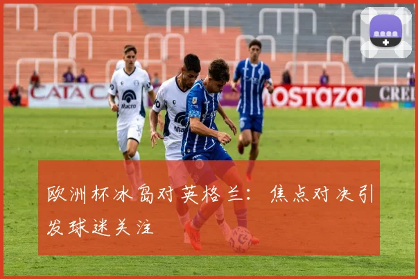 欧洲杯冰岛对英格兰：焦点对决引发球迷关注
