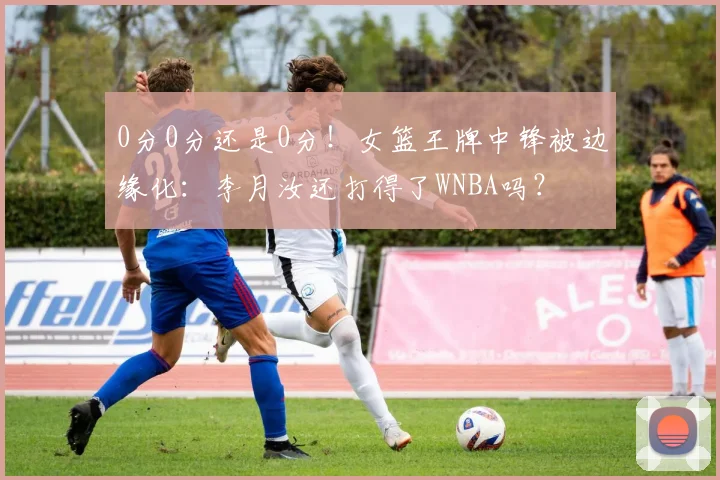 0分0分还是0分！女篮王牌中锋被边缘化：李月汝还打得了WNBA吗？