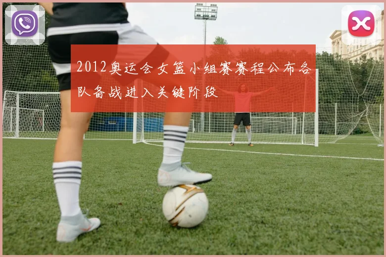 2012奥运会女篮小组赛赛程公布各队备战进入关键阶段