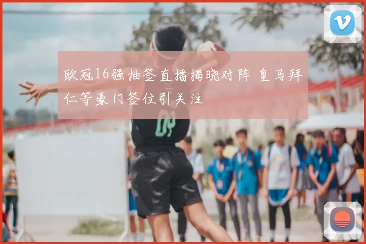 欧冠16强抽签直播揭晓对阵 皇马拜仁等豪门签位引关注