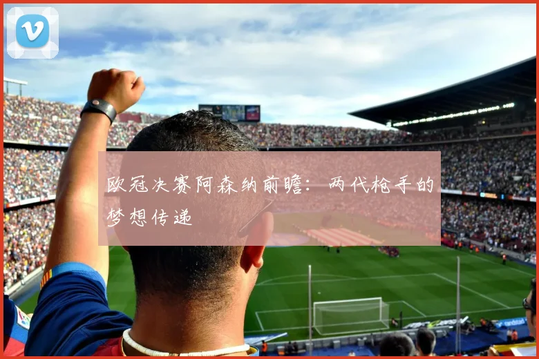 欧冠决赛阿森纳前瞻：两代枪手的梦想传递