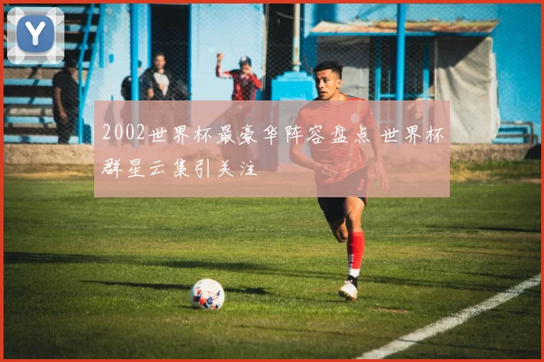 2002世界杯最豪华阵容盘点 世界杯群星云集引关注