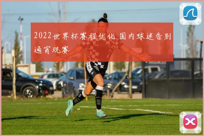 2022世界杯赛程优化 国内球迷告别通宵观赛