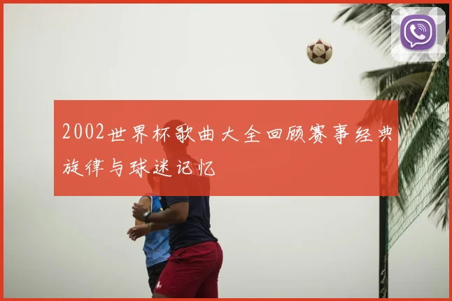 2002世界杯歌曲大全回顾赛事经典旋律与球迷记忆
