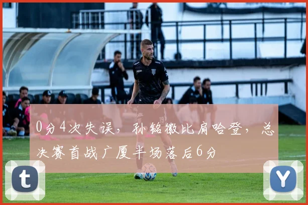 0分4次失误,孙铭徽比肩哈登,总决赛首战广厦半场落后6分