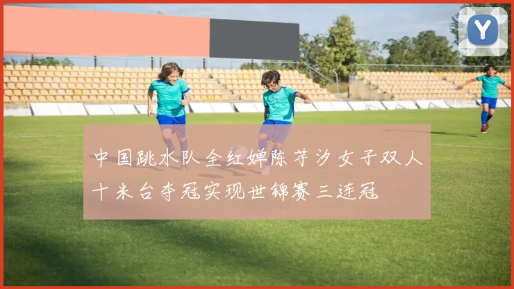 中国跳水队全红婵陈芋汐女子双人十米台夺冠实现世锦赛三连冠