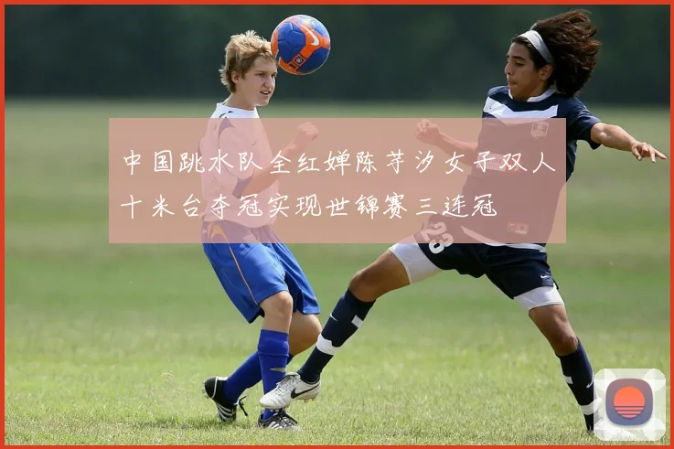 中国跳水队全红婵陈芋汐女子双人十米台夺冠实现世锦赛三连冠
