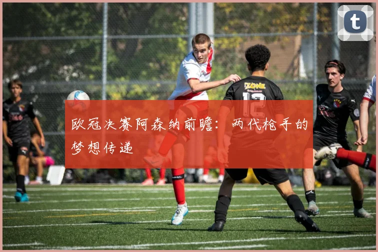 欧冠决赛阿森纳前瞻：两代枪手的梦想传递