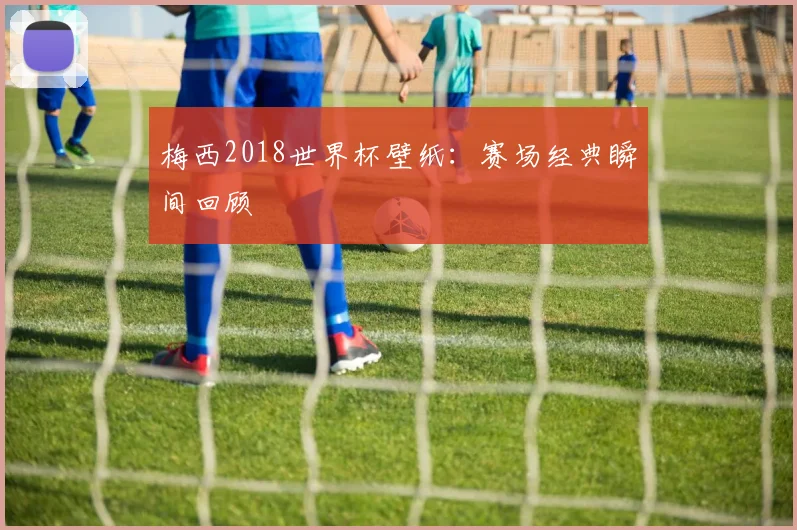 梅西2018世界杯壁纸：赛场经典瞬间回顾